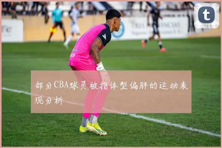 部分CBA球员被指体型偏胖的运动表现分析