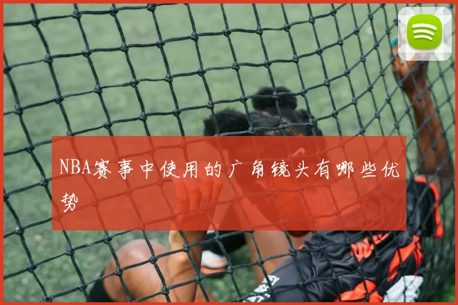 NBA赛事中使用的广角镜头有哪些优势