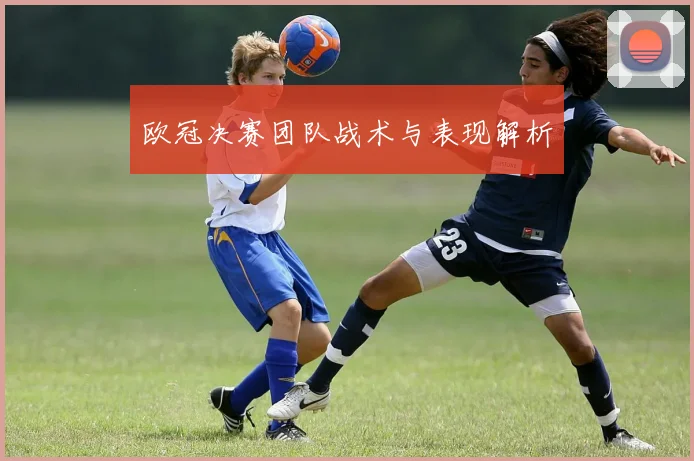 欧冠决赛团队战术与表现解析