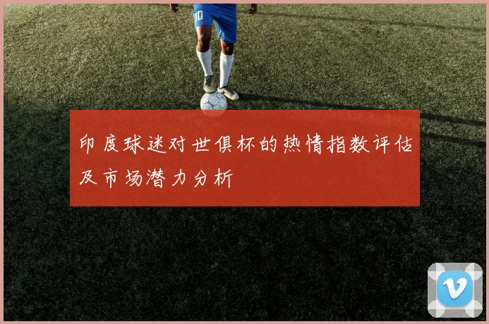 印度球迷对世俱杯的热情指数评估及市场潜力分析
