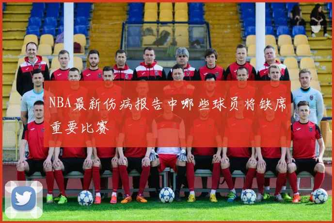 NBA最新伤病报告中哪些球员将缺席重要比赛